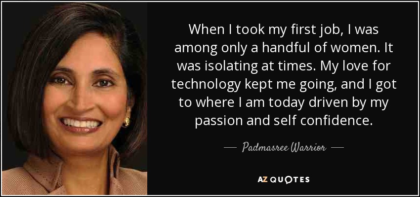 When I took my first job, I was among only a handful of women. It was isolating at times. My love for technology kept me going, and I got to where I am today driven by my passion and self confidence. - Padmasree Warrior