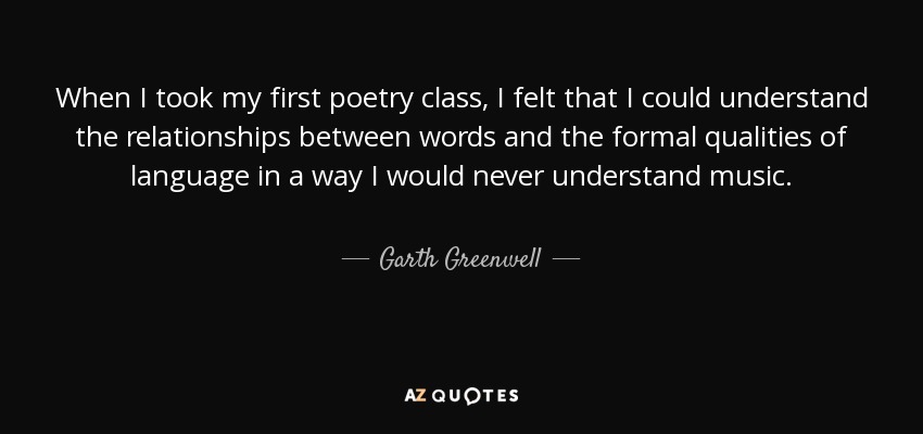 When I took my first poetry class, I felt that I could understand the relationships between words and the formal qualities of language in a way I would never understand music. - Garth Greenwell