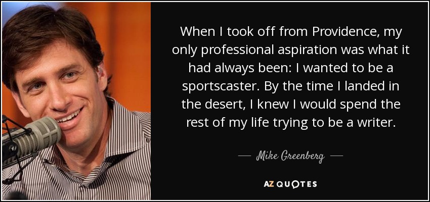 When I took off from Providence, my only professional aspiration was what it had always been: I wanted to be a sportscaster. By the time I landed in the desert, I knew I would spend the rest of my life trying to be a writer. - Mike Greenberg
