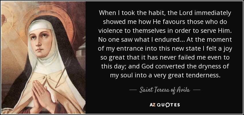 When I took the habit, the Lord immediately showed me how He favours those who do violence to themselves in order to serve Him. No one saw what I endured... At the moment of my entrance into this new state I felt a joy so great that it has never failed me even to this day; and God converted the dryness of my soul into a very great tenderness. - Teresa of Avila