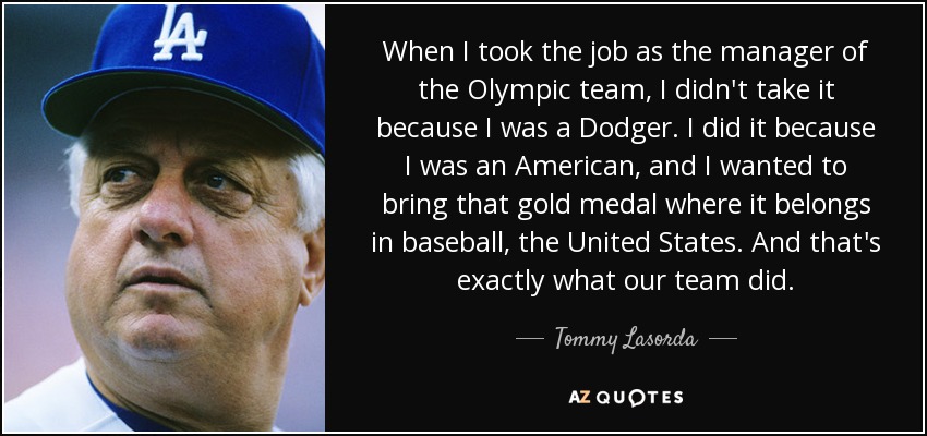 When I took the job as the manager of the Olympic team, I didn't take it because I was a Dodger. I did it because I was an American, and I wanted to bring that gold medal where it belongs in baseball, the United States. And that's exactly what our team did. - Tommy Lasorda