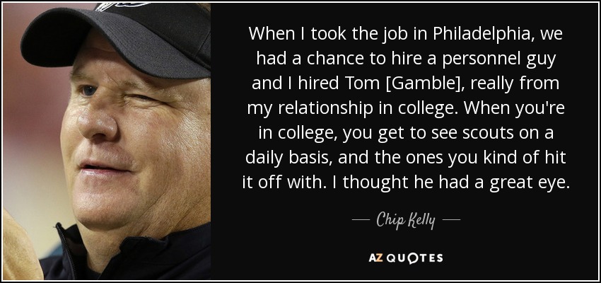 When I took the job in Philadelphia, we had a chance to hire a personnel guy and I hired Tom [Gamble], really from my relationship in college. When you're in college, you get to see scouts on a daily basis, and the ones you kind of hit it off with. I thought he had a great eye. - Chip Kelly