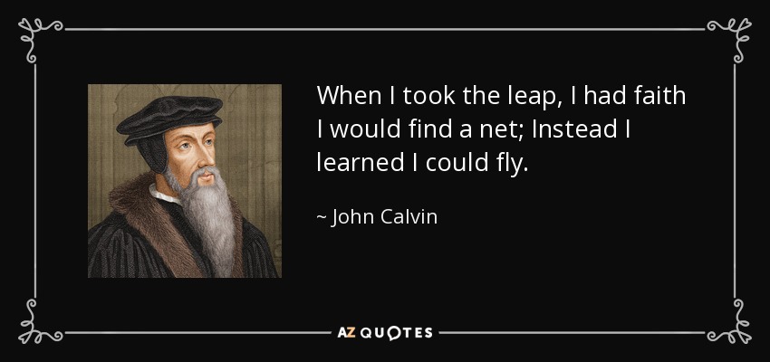 When I took the leap, I had faith I would find a net; Instead I learned I could fly. - John Calvin