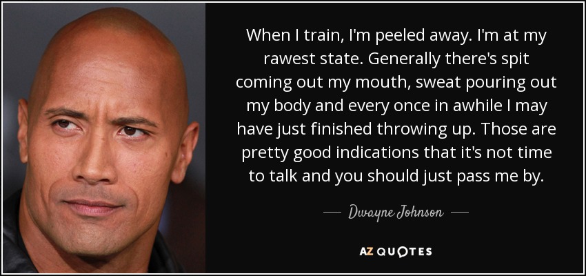 When I train, I'm peeled away. I'm at my rawest state. Generally there's spit coming out my mouth, sweat pouring out my body and every once in awhile I may have just finished throwing up. Those are pretty good indications that it's not time to talk and you should just pass me by. - Dwayne Johnson