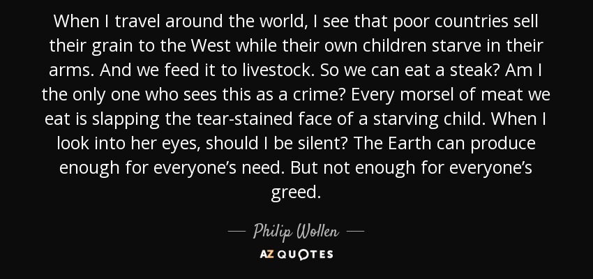 When I travel around the world, I see that poor countries sell their grain to the West while their own children starve in their arms. And we feed it to livestock. So we can eat a steak? Am I the only one who sees this as a crime? Every morsel of meat we eat is slapping the tear-stained face of a starving child. When I look into her eyes, should I be silent? The Earth can produce enough for everyone’s need. But not enough for everyone’s greed. - Philip Wollen