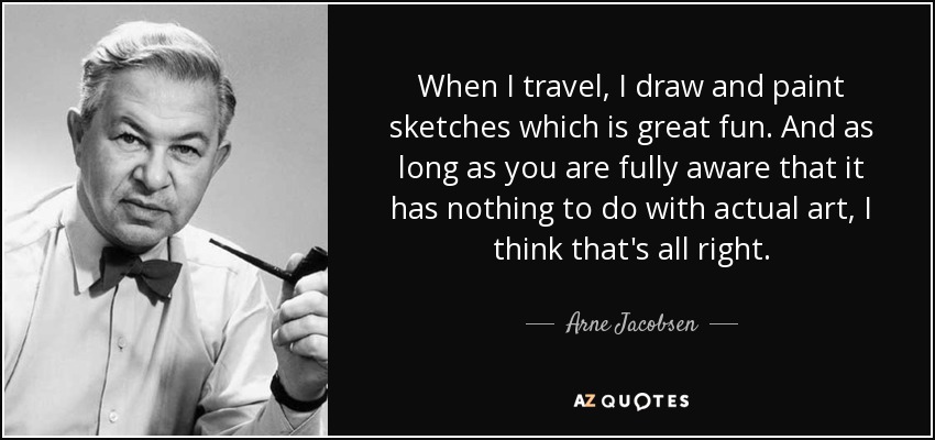 When I travel, I draw and paint sketches which is great fun. And as long as you are fully aware that it has nothing to do with actual art, I think that's all right. - Arne Jacobsen