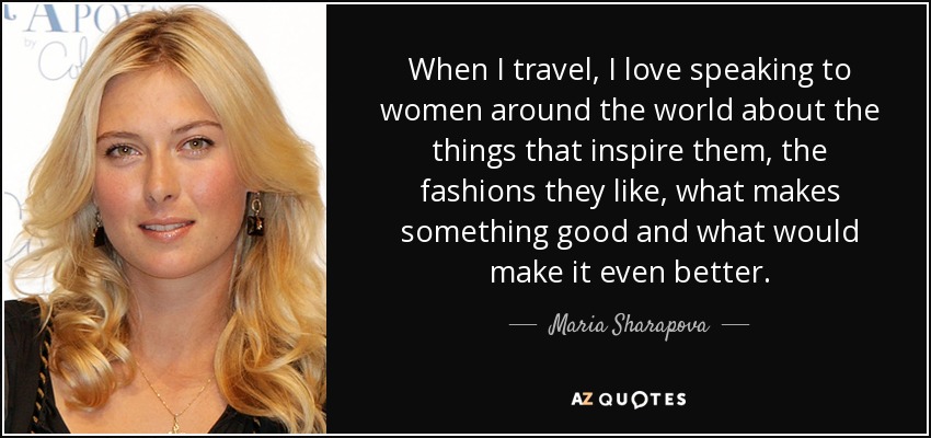 When I travel, I love speaking to women around the world about the things that inspire them, the fashions they like, what makes something good and what would make it even better. - Maria Sharapova