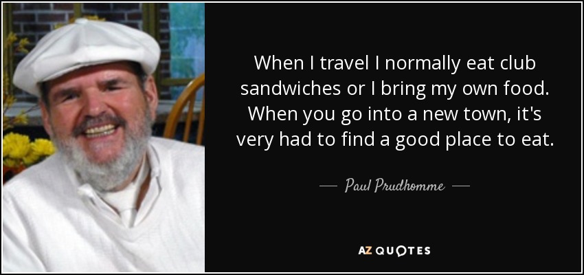 When I travel I normally eat club sandwiches or I bring my own food. When you go into a new town, it's very had to find a good place to eat. - Paul Prudhomme