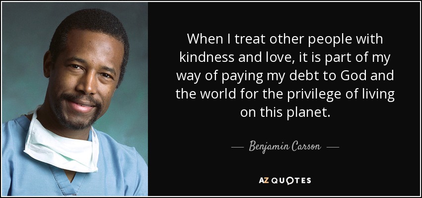 When I treat other people with kindness and love, it is part of my way of paying my debt to God and the world for the privilege of living on this planet. - Benjamin Carson
