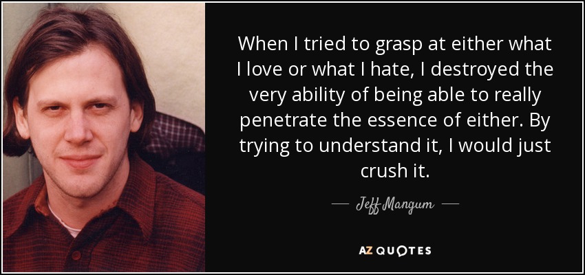 When I tried to grasp at either what I love or what I hate, I destroyed the very ability of being able to really penetrate the essence of either. By trying to understand it, I would just crush it. - Jeff Mangum
