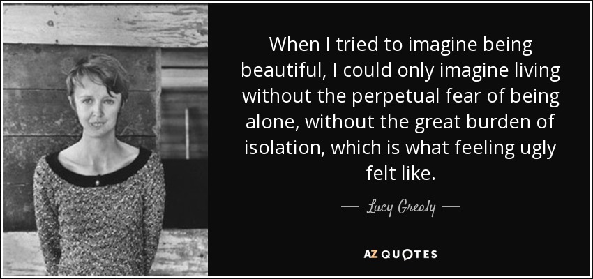 When I tried to imagine being beautiful, I could only imagine living without the perpetual fear of being alone, without the great burden of isolation, which is what feeling ugly felt like. - Lucy Grealy