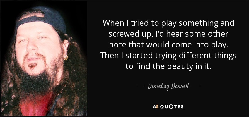 When I tried to play something and screwed up, I'd hear some other note that would come into play. Then I started trying different things to find the beauty in it. - Dimebag Darrell