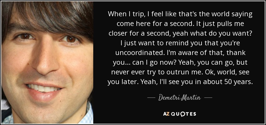 When I trip, I feel like that's the world saying come here for a second. It just pulls me closer for a second, yeah what do you want? I just want to remind you that you're uncoordinated. I'm aware of that, thank you... can I go now? Yeah, you can go, but never ever try to outrun me. Ok, world, see you later. Yeah, I'll see you in about 50 years. - Demetri Martin