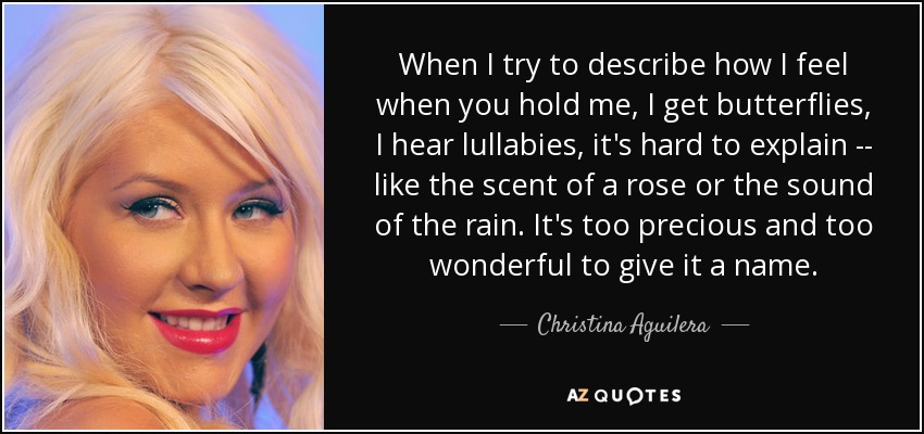 When I try to describe how I feel when you hold me, I get butterflies, I hear lullabies, it's hard to explain -- like the scent of a rose or the sound of the rain. It's too precious and too wonderful to give it a name. - Christina Aguilera