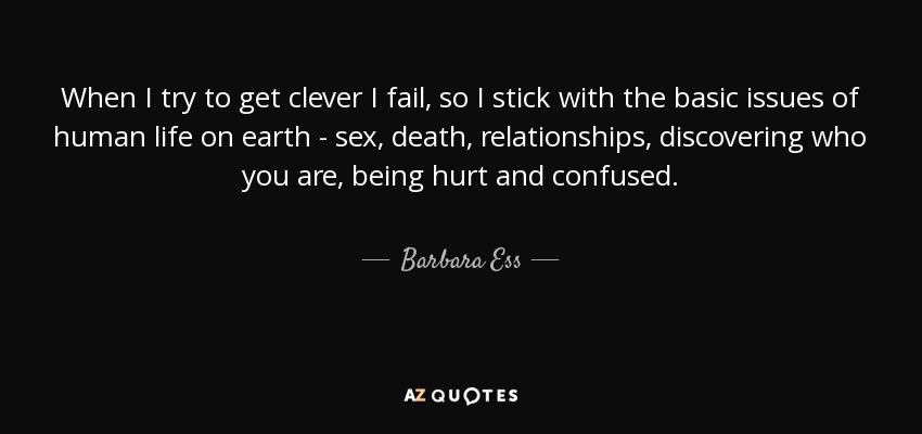 When I try to get clever I fail, so I stick with the basic issues of human life on earth - sex, death, relationships, discovering who you are, being hurt and confused. - Barbara Ess