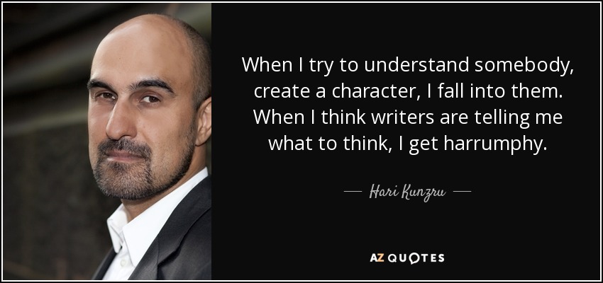 When I try to understand somebody, create a character, I fall into them. When I think writers are telling me what to think, I get harrumphy. - Hari Kunzru