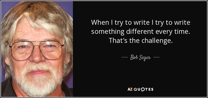 When I try to write I try to write something different every time. That's the challenge. - Bob Seger