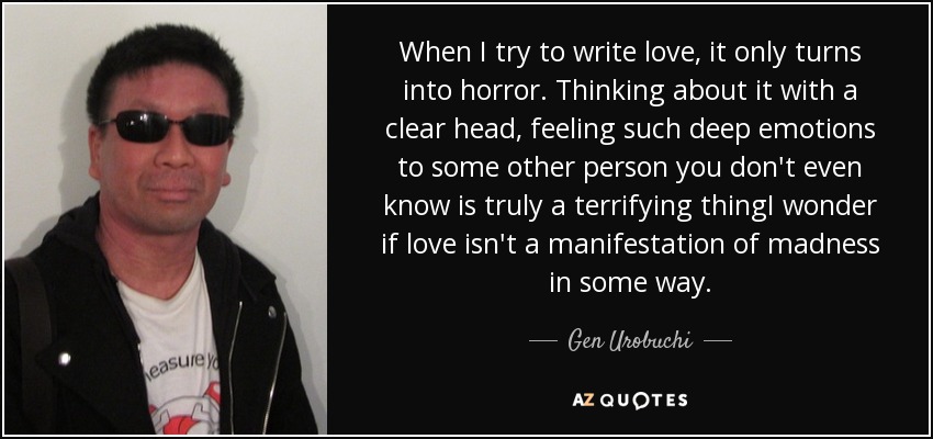 When I try to write love, it only turns into horror. Thinking about it with a clear head, feeling such deep emotions to some other person you don't even know is truly a terrifying thingI wonder if love isn't a manifestation of madness in some way. - Gen Urobuchi