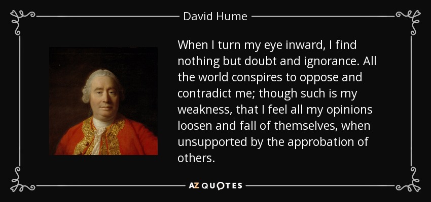 When I turn my eye inward, I find nothing but doubt and ignorance. All the world conspires to oppose and contradict me; though such is my weakness, that I feel all my opinions loosen and fall of themselves, when unsupported by the approbation of others. - David Hume