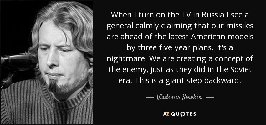 When I turn on the TV in Russia I see a general calmly claiming that our missiles are ahead of the latest American models by three five-year plans. It's a nightmare. We are creating a concept of the enemy, just as they did in the Soviet era. This is a giant step backward. - Vladimir Sorokin