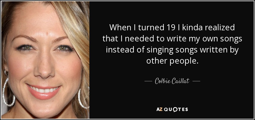 When I turned 19 I kinda realized that I needed to write my own songs instead of singing songs written by other people. - Colbie Caillat