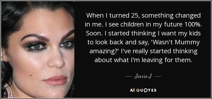 When I turned 25, something changed in me. I see children in my future 100%. Soon. I started thinking I want my kids to look back and say, 'Wasn't Mummy amazing?' I've really started thinking about what I'm leaving for them. - Jessie J