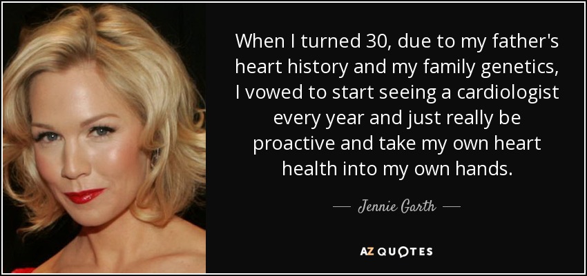 When I turned 30, due to my father's heart history and my family genetics, I vowed to start seeing a cardiologist every year and just really be proactive and take my own heart health into my own hands. - Jennie Garth