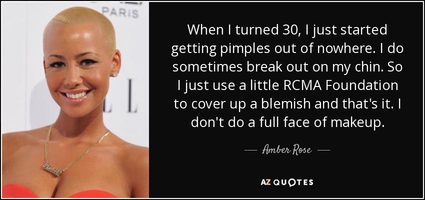 When I turned 30, I just started getting pimples out of nowhere. I do sometimes break out on my chin. So I just use a little RCMA Foundation to cover up a blemish and that's it. I don't do a full face of makeup. - Amber Rose