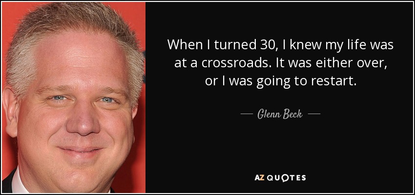 When I turned 30, I knew my life was at a crossroads. It was either over, or I was going to restart. - Glenn Beck