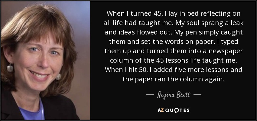 When I turned 45, I lay in bed reflecting on all life had taught me. My soul sprang a leak and ideas flowed out. My pen simply caught them and set the words on paper. I typed them up and turned them into a newspaper column of the 45 lessons life taught me. When I hit 50, I added five more lessons and the paper ran the column again. - Regina Brett