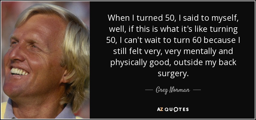 When I turned 50, I said to myself, well, if this is what it's like turning 50, I can't wait to turn 60 because I still felt very, very mentally and physically good, outside my back surgery. - Greg Norman