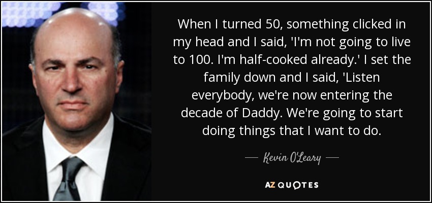 When I turned 50, something clicked in my head and I said, 'I'm not going to live to 100. I'm half-cooked already.' I set the family down and I said, 'Listen everybody, we're now entering the decade of Daddy. We're going to start doing things that I want to do. - Kevin O'Leary