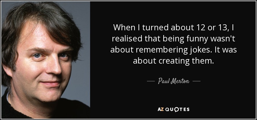 When I turned about 12 or 13, I realised that being funny wasn't about remembering jokes. It was about creating them. - Paul Merton