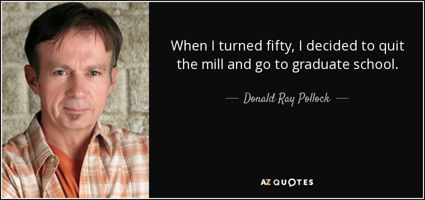 When I turned fifty, I decided to quit the mill and go to graduate school. - Donald Ray Pollock