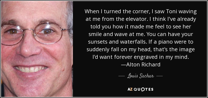 When I turned the corner, I saw Toni waving at me from the elevator. I think I've already told you how it made me feel to see her smile and wave at me. You can have your sunsets and waterfalls. If a piano were to suddenly fall on my head, that's the image I'd want forever engraved in my mind. —Alton Richard - Louis Sachar