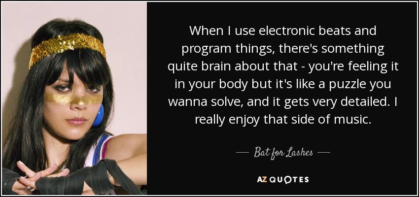 When I use electronic beats and program things, there's something quite brain about that - you're feeling it in your body but it's like a puzzle you wanna solve, and it gets very detailed. I really enjoy that side of music. - Bat for Lashes