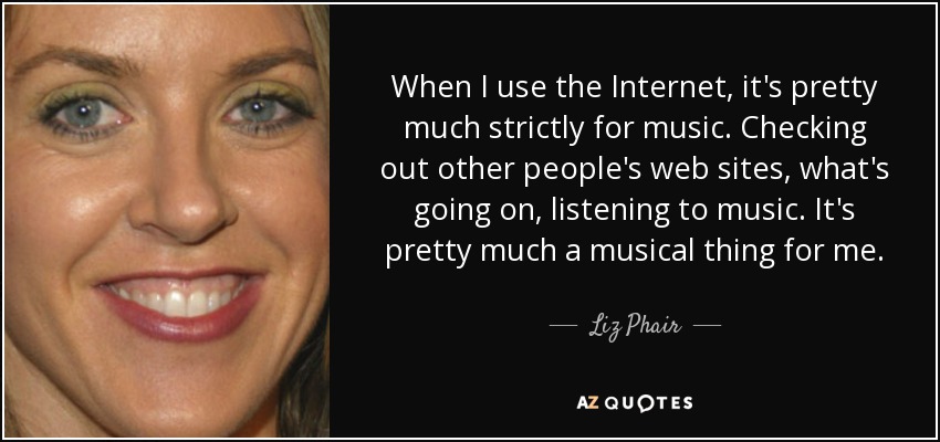 When I use the Internet, it's pretty much strictly for music. Checking out other people's web sites, what's going on, listening to music. It's pretty much a musical thing for me. - Liz Phair