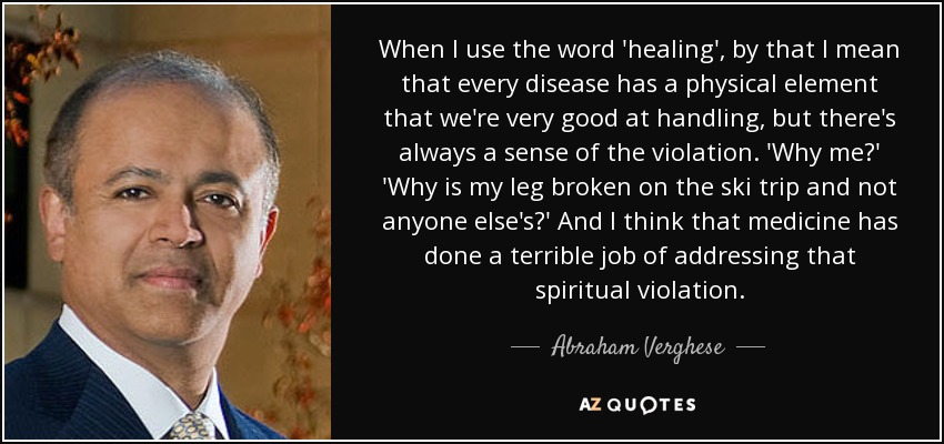 When I use the word 'healing', by that I mean that every disease has a physical element that we're very good at handling, but there's always a sense of the violation. 'Why me?' 'Why is my leg broken on the ski trip and not anyone else's?' And I think that medicine has done a terrible job of addressing that spiritual violation. - Abraham Verghese
