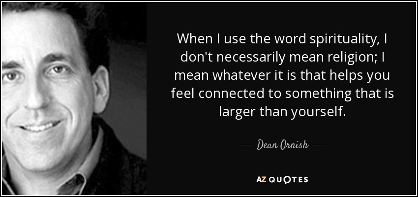 When I use the word spirituality, I don't necessarily mean religion; I mean whatever it is that helps you feel connected to something that is larger than yourself. - Dean Ornish