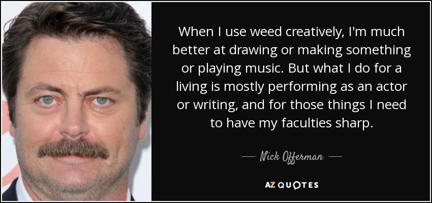 When I use weed creatively, I'm much better at drawing or making something or playing music. But what I do for a living is mostly performing as an actor or writing, and for those things I need to have my faculties sharp. - Nick Offerman