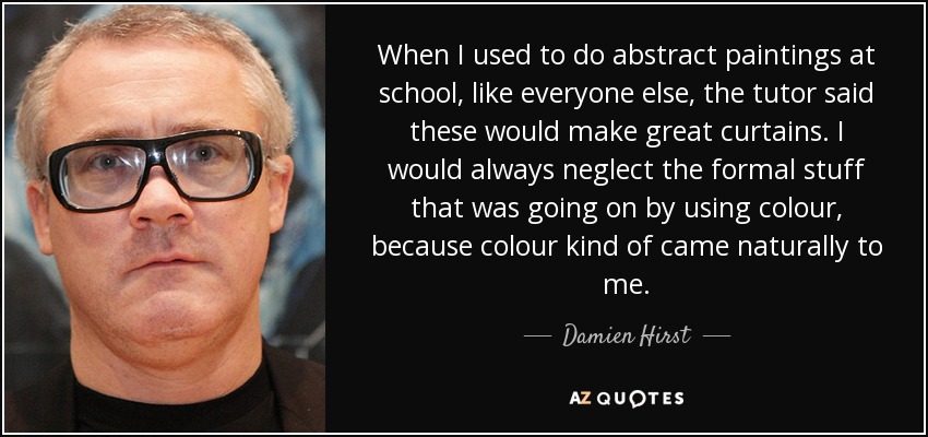 When I used to do abstract paintings at school, like everyone else, the tutor said these would make great curtains. I would always neglect the formal stuff that was going on by using colour, because colour kind of came naturally to me. - Damien Hirst