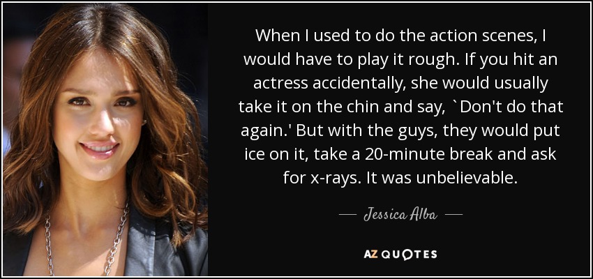 When I used to do the action scenes, I would have to play it rough. If you hit an actress accidentally, she would usually take it on the chin and say, `Don't do that again.' But with the guys, they would put ice on it, take a 20-minute break and ask for x-rays. It was unbelievable. - Jessica Alba