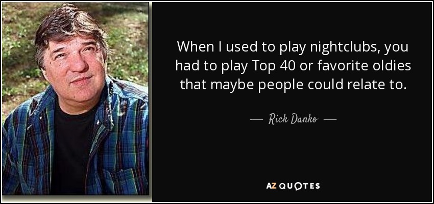 When I used to play nightclubs, you had to play Top 40 or favorite oldies that maybe people could relate to. - Rick Danko