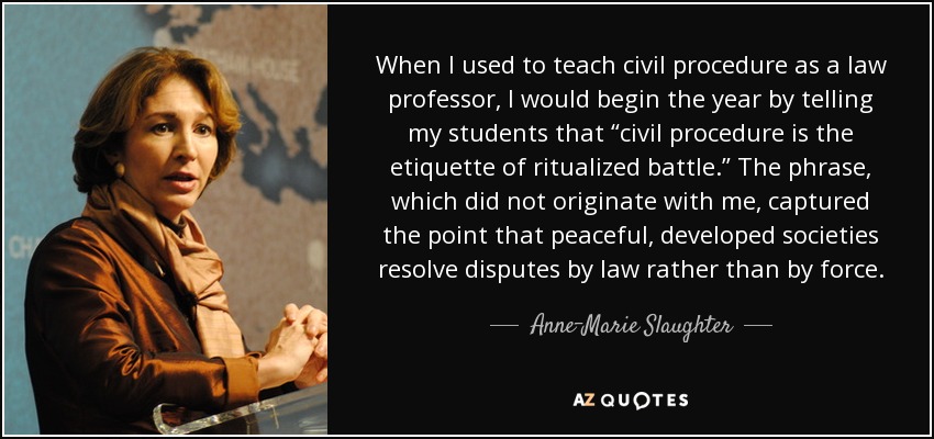 When I used to teach civil procedure as a law professor, I would begin the year by telling my students that “civil procedure is the etiquette of ritualized battle.” The phrase, which did not originate with me, captured the point that peaceful, developed societies resolve disputes by law rather than by force. - Anne-Marie Slaughter