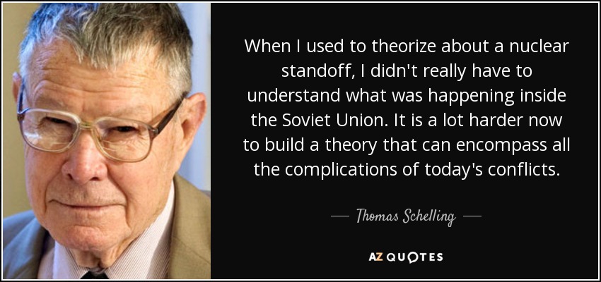 When I used to theorize about a nuclear standoff, I didn't really have to understand what was happening inside the Soviet Union. It is a lot harder now to build a theory that can encompass all the complications of today's conflicts. - Thomas Schelling