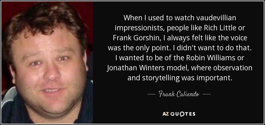 When I used to watch vaudevillian impressionists, people like Rich Little or Frank Gorshin, I always felt like the voice was the only point. I didn't want to do that. I wanted to be of the Robin Williams or Jonathan Winters model, where observation and storytelling was important. - Frank Caliendo