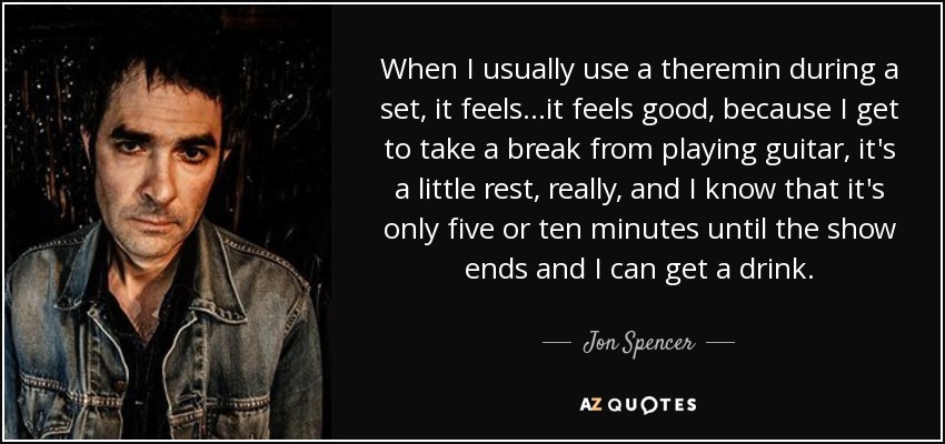 When I usually use a theremin during a set, it feels...it feels good, because I get to take a break from playing guitar, it's a little rest, really, and I know that it's only five or ten minutes until the show ends and I can get a drink. - Jon Spencer