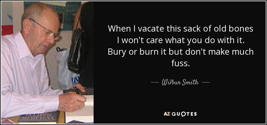 When I vacate this sack of old bones I won't care what you do with it. Bury or burn it but don't make much fuss. - Wilbur Smith