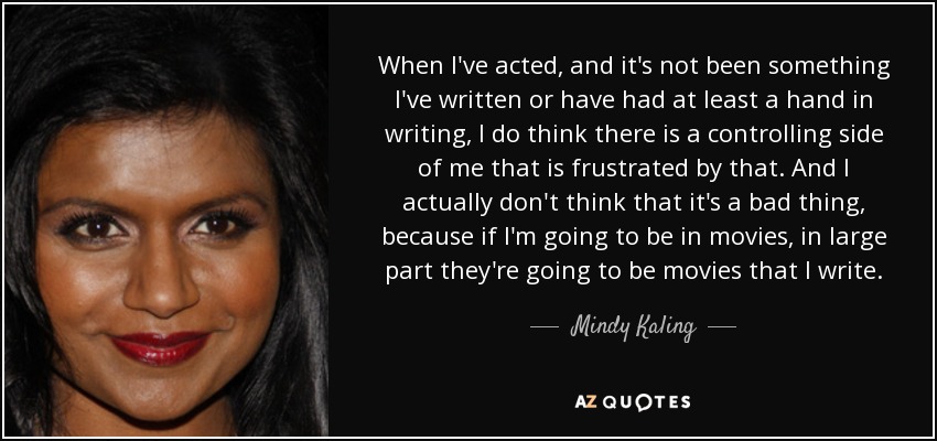 When I've acted, and it's not been something I've written or have had at least a hand in writing, I do think there is a controlling side of me that is frustrated by that. And I actually don't think that it's a bad thing, because if I'm going to be in movies, in large part they're going to be movies that I write. - Mindy Kaling