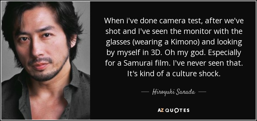 When i've done camera test, after we've shot and I've seen the monitor with the glasses (wearing a Kimono) and looking by myself in 3D. Oh my god. Especially for a Samurai film. I've never seen that. It's kind of a culture shock. - Hiroyuki Sanada